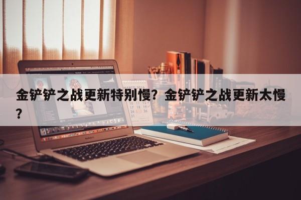 金铲铲之战更新特别慢？金铲铲之战更新太慢？