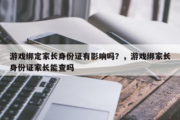 游戏绑定家长身份证有影响吗？，游戏绑家长身份证家长能查吗