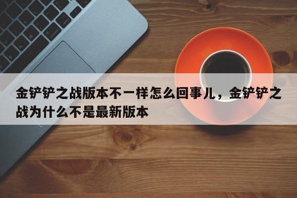金铲铲之战版本不一样怎么回事儿，金铲铲之战为什么不是最新版本