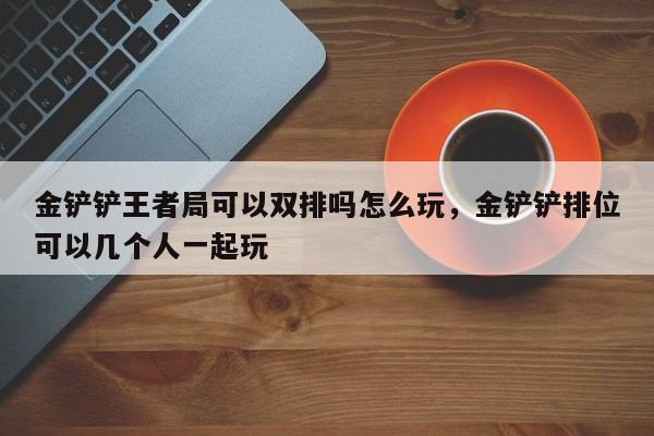金铲铲王者局可以双排吗怎么玩，金铲铲排位可以几个人一起玩