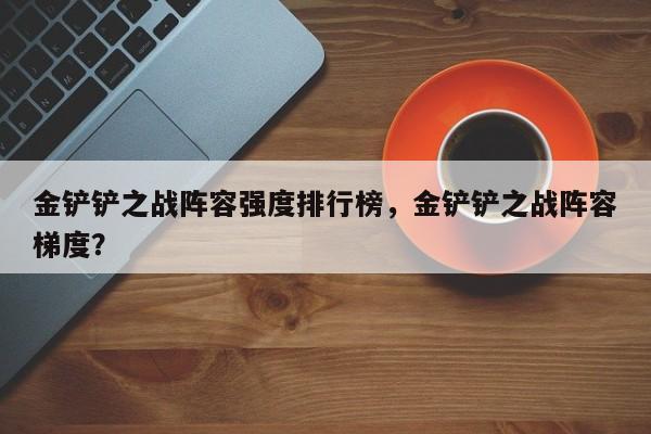 金铲铲之战阵容强度排行榜，金铲铲之战阵容梯度？