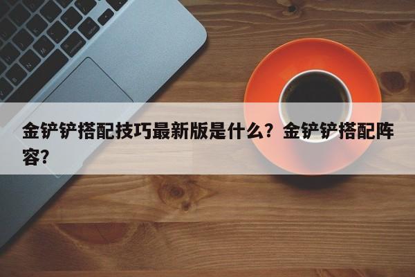 金铲铲搭配技巧最新版是什么？金铲铲搭配阵容？