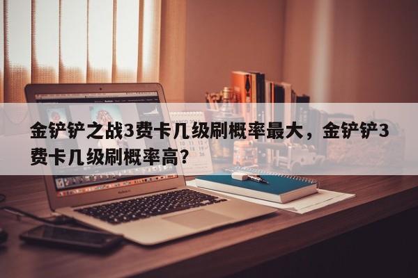 金铲铲之战3费卡几级刷概率最大，金铲铲3费卡几级刷概率高？