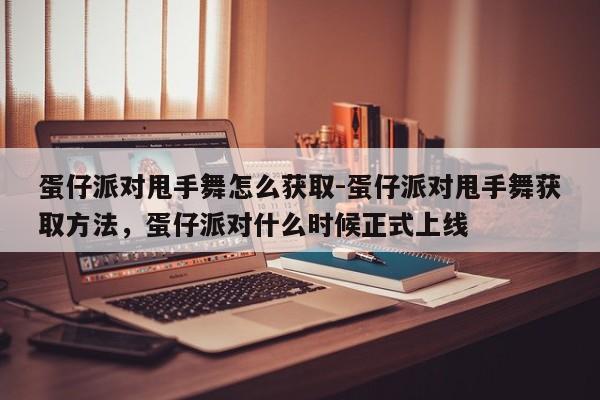 蛋仔派对甩手舞怎么获取-蛋仔派对甩手舞获取方法，蛋仔派对什么时候正式上线