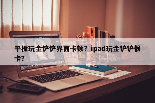 平板玩金铲铲界面卡顿？ipad玩金铲铲很卡？