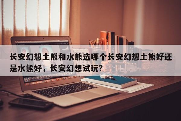 长安幻想土熊和水熊选哪个长安幻想土熊好还是水熊好，长安幻想试玩？