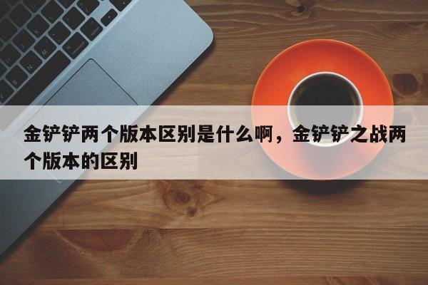 金铲铲两个版本区别是什么啊，金铲铲之战两个版本的区别