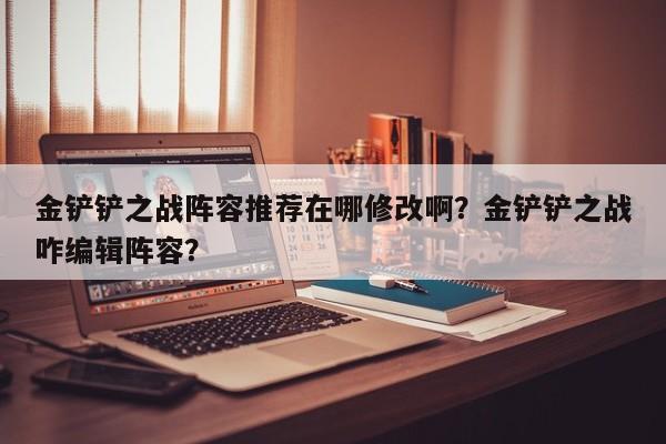 金铲铲之战阵容推荐在哪修改啊？金铲铲之战咋编辑阵容？