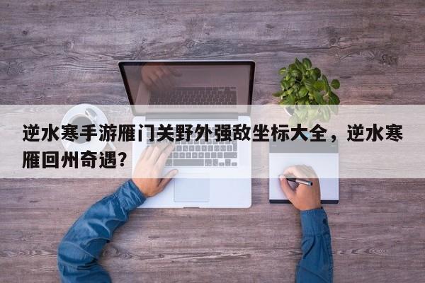 逆水寒手游雁门关野外强敌坐标大全，逆水寒雁回州奇遇？