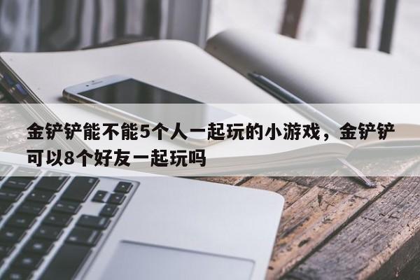 金铲铲能不能5个人一起玩的小游戏，金铲铲可以8个好友一起玩吗