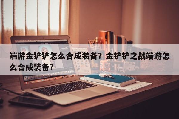 端游金铲铲怎么合成装备？金铲铲之战端游怎么合成装备？