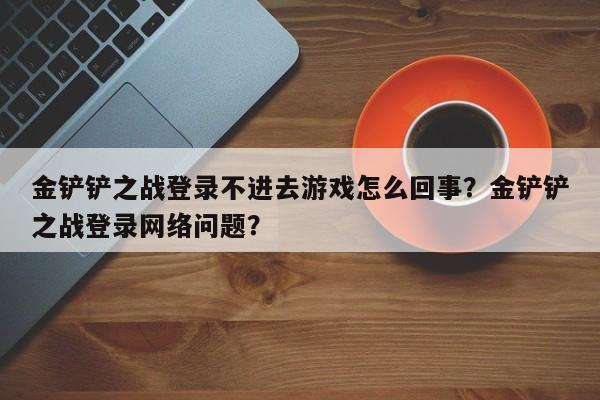 金铲铲之战登录不进去游戏怎么回事？金铲铲之战登录网络问题？