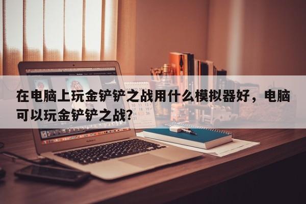 在电脑上玩金铲铲之战用什么模拟器好，电脑可以玩金铲铲之战？