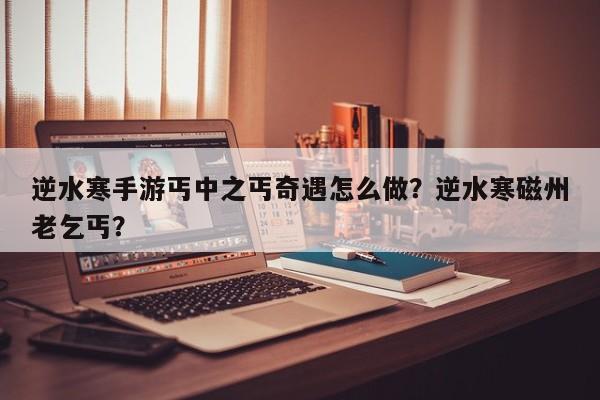 逆水寒手游丐中之丐奇遇怎么做？逆水寒磁州老乞丐？