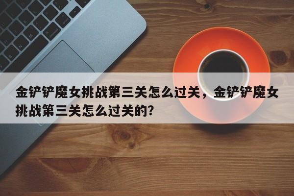 金铲铲魔女挑战第三关怎么过关，金铲铲魔女挑战第三关怎么过关的？