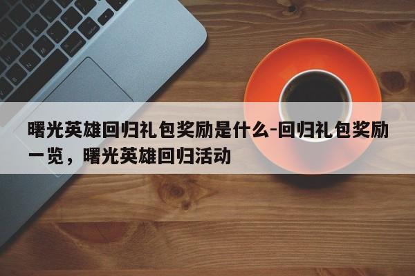 曙光英雄回归礼包奖励是什么-回归礼包奖励一览，曙光英雄回归活动