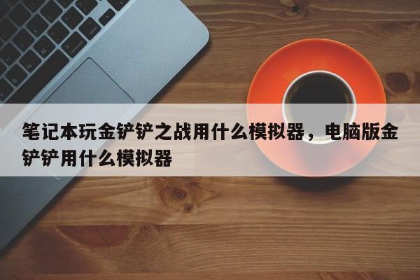 笔记本玩金铲铲之战用什么模拟器，电脑版金铲铲用什么模拟器