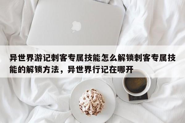 异世界游记刺客专属技能怎么解锁刺客专属技能的解锁方法，异世界行记在哪开