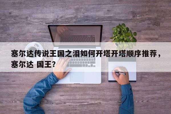 塞尔达传说王国之泪如何开塔开塔顺序推荐，塞尔达 国王？