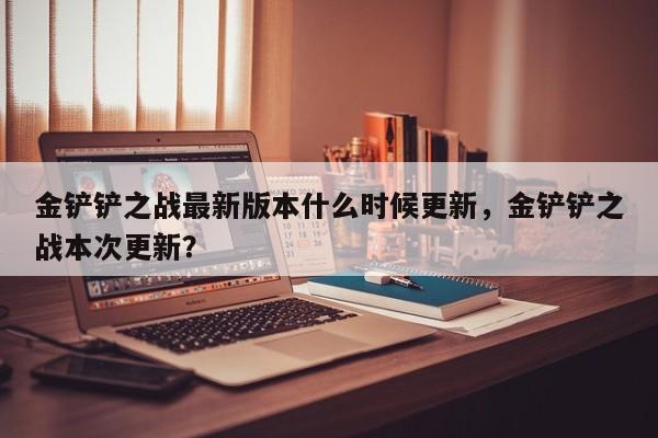 金铲铲之战最新版本什么时候更新，金铲铲之战本次更新？