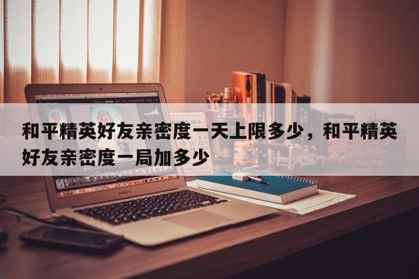 和平精英好友亲密度一天上限多少，和平精英好友亲密度一局加多少
