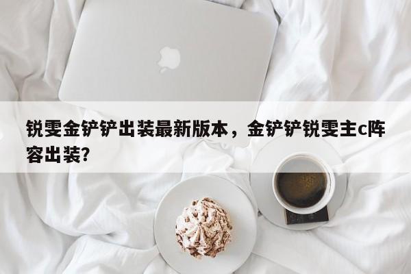 锐雯金铲铲出装最新版本，金铲铲锐雯主c阵容出装？