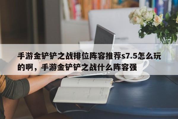 手游金铲铲之战排位阵容推荐s7.5怎么玩的啊，手游金铲铲之战什么阵容强