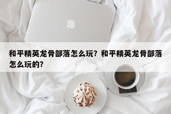 和平精英龙骨部落怎么玩？和平精英龙骨部落怎么玩的？