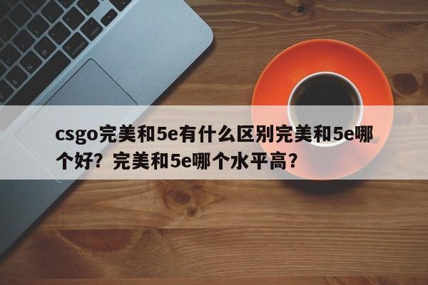 csgo完美和5e有什么区别完美和5e哪个好？完美和5e哪个水平高？
