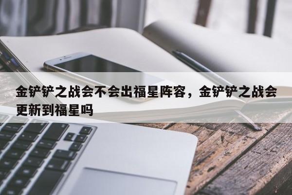 金铲铲之战会不会出福星阵容，金铲铲之战会更新到福星吗
