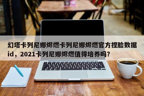 幻塔卡列尼娜烬燃卡列尼娜烬燃官方捏脸数据id，2021卡列尼娜烬燃值得培养吗？