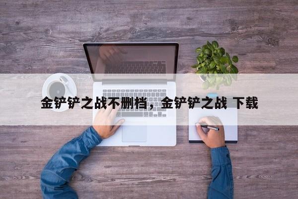 金铲铲之战不删档，金铲铲之战 下载