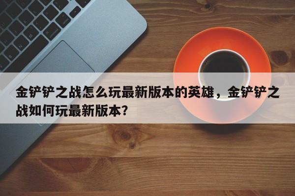 金铲铲之战怎么玩最新版本的英雄，金铲铲之战如何玩最新版本？