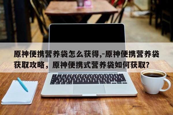 原神便携营养袋怎么获得,-原神便携营养袋获取攻略，原神便携式营养袋如何获取？
