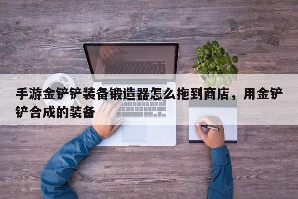 手游金铲铲装备锻造器怎么拖到商店，用金铲铲合成的装备