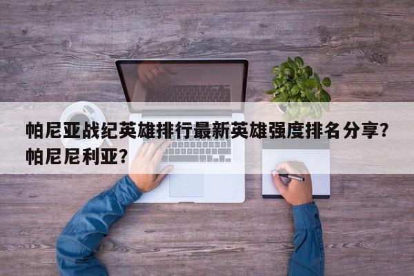 帕尼亚战纪英雄排行最新英雄强度排名分享？帕尼尼利亚？