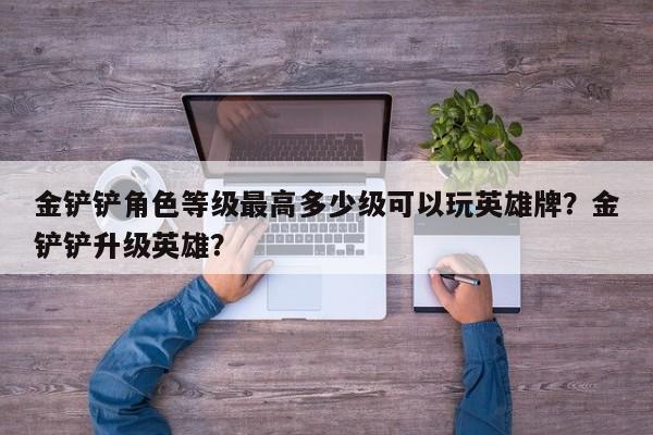 金铲铲角色等级最高多少级可以玩英雄牌？金铲铲升级英雄？