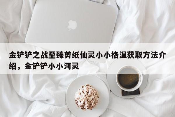 金铲铲之战至臻剪纸仙灵小小格温获取方法介绍，金铲铲小小河灵