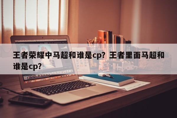 王者荣耀中马超和谁是cp？王者里面马超和谁是cp？