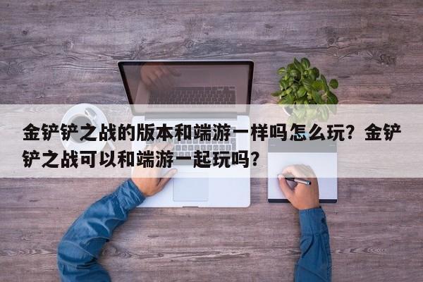 金铲铲之战的版本和端游一样吗怎么玩？金铲铲之战可以和端游一起玩吗？