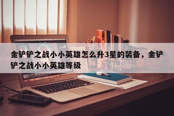 金铲铲之战小小英雄怎么升3星的装备，金铲铲之战小小英雄等级
