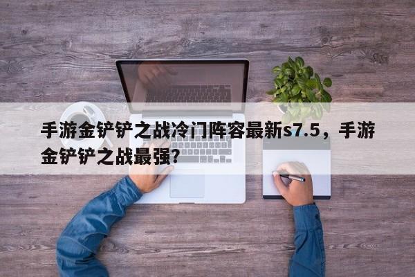 手游金铲铲之战冷门阵容最新s7.5，手游金铲铲之战最强？
