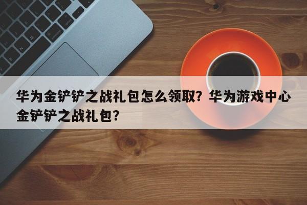 华为金铲铲之战礼包怎么领取？华为游戏中心金铲铲之战礼包？