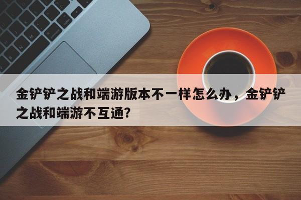 金铲铲之战和端游版本不一样怎么办，金铲铲之战和端游不互通？