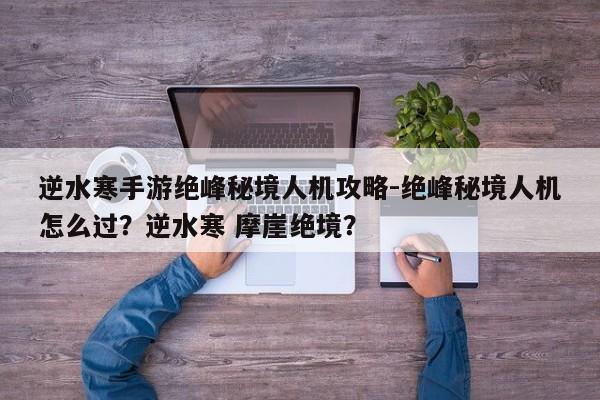 逆水寒手游绝峰秘境人机攻略-绝峰秘境人机怎么过？逆水寒 摩崖绝境？