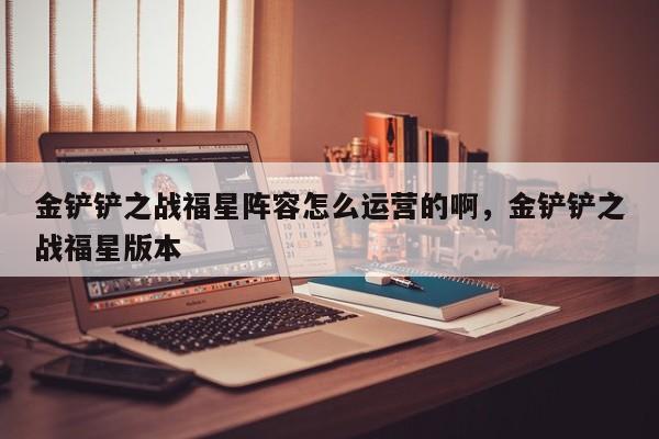 金铲铲之战福星阵容怎么运营的啊，金铲铲之战福星版本