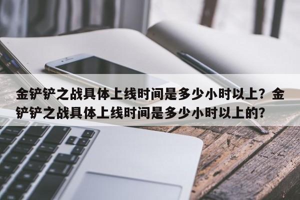 金铲铲之战具体上线时间是多少小时以上？金铲铲之战具体上线时间是多少小时以上的？
