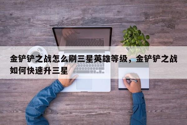 金铲铲之战怎么刷三星英雄等级，金铲铲之战如何快速升三星