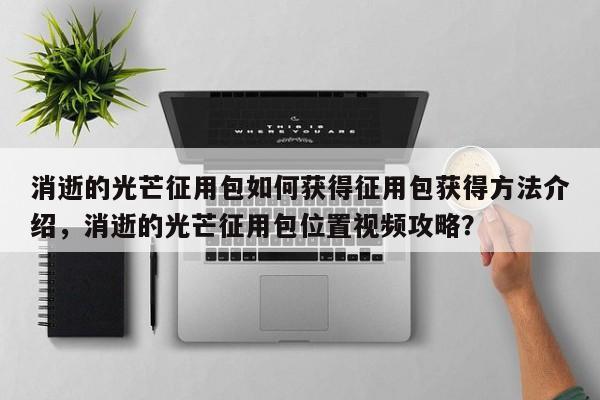 消逝的光芒征用包如何获得征用包获得方法介绍，消逝的光芒征用包位置视频攻略？