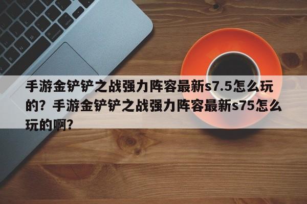 手游金铲铲之战强力阵容最新s7.5怎么玩的？手游金铲铲之战强力阵容最新s75怎么玩的啊？